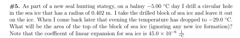 #5. As part of a new seal hunting stategy, on a balmy –5.00 °C day I drill a circular hole
in the sea ice that has a radius of 0.402 m. I take the drilled block of sea ice and leave it out
on the ice. When I come back later that evening the temperature has dropped to –29.0 °C.
What will be the area of the top of the block of sea ice (ignoring any new ice formation)?
Note that the coefficent of linear expansion for sea ice is 45.0 × 10–6
