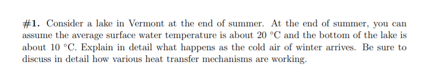 #1. Consider a lake in Vermont at the end of summer. At the end of summer, you can
assume the average surface water temperature is about 20 °C and the bottom of the lake is
about 10 °C. Explain in detail what happens as the cold air of winter arrives. Be sure to
discuss in detail how various heat transfer mechanisms are working.
