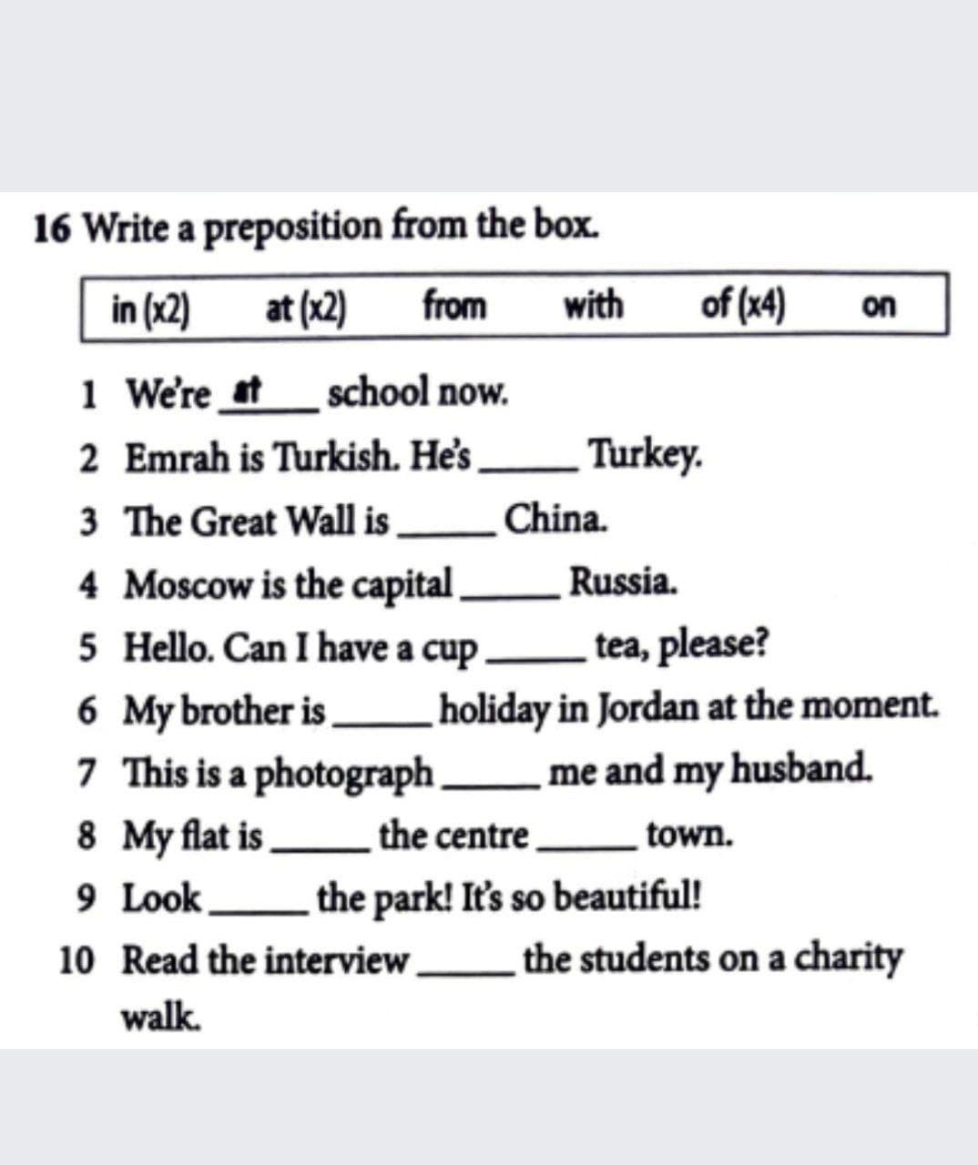 16 Write a preposition from the box.
in (x2)
at (x2)
from
with
of (x4)
on
1 We're at
school now.
2 Emrah is Turkish. He's
Turkey.
3 The Great Wall is
China.
4 Moscow is the capital,
5 Hello. Can I have a cup .
Russia.
tea, please?
6 My brother is.
holiday in Jordan at the moment.
7 This is a photograph me and my husband.
8 My flat is the centre
9 Look L the park! It's so beautiful!
town.
10 Read the interview
the students on a charity
walk.
