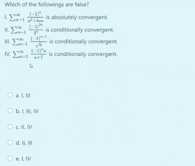 Which of the followings are false?
I.En=1 n²+Inn
(-1)"
is absolutely convergent.
(-1)m
is conditionally convergent.
2n
II.
Ln=1
2"
(-1)"-1
is conditionally convergent.
II.
(-1)"n
IV. 50
is conditionally convergent.
Ln=1
n+7
a. I, II
O b. I, II, IV
O c. II, IV
d. II, III
O e. I, IV
