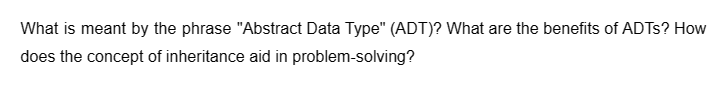 What is meant by the phrase "Abstract Data Type" (ADT)? What are the benefits of ADTs? How
does the concept of inheritance aid in problem-solving?