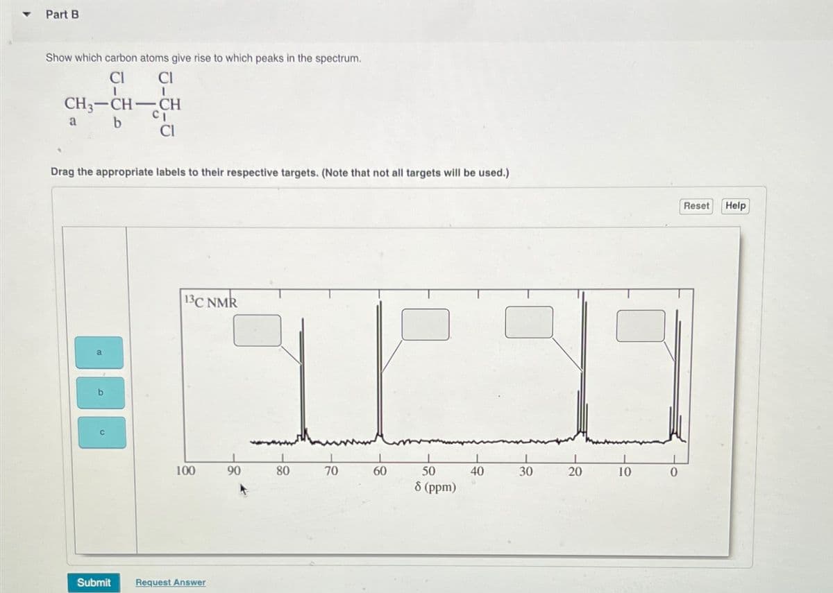 Part B
Show which carbon atoms give rise to which peaks in the spectrum.
CI
CH3-CH-CH
a b
0-3-0
Drag the appropriate labels to their respective targets. (Note that not all targets will be used.)
Submit
13C NMR
100
Request Answer
90
80
70
60
50
8 (ppm)
40
1
30
20
10
0
Reset
Help