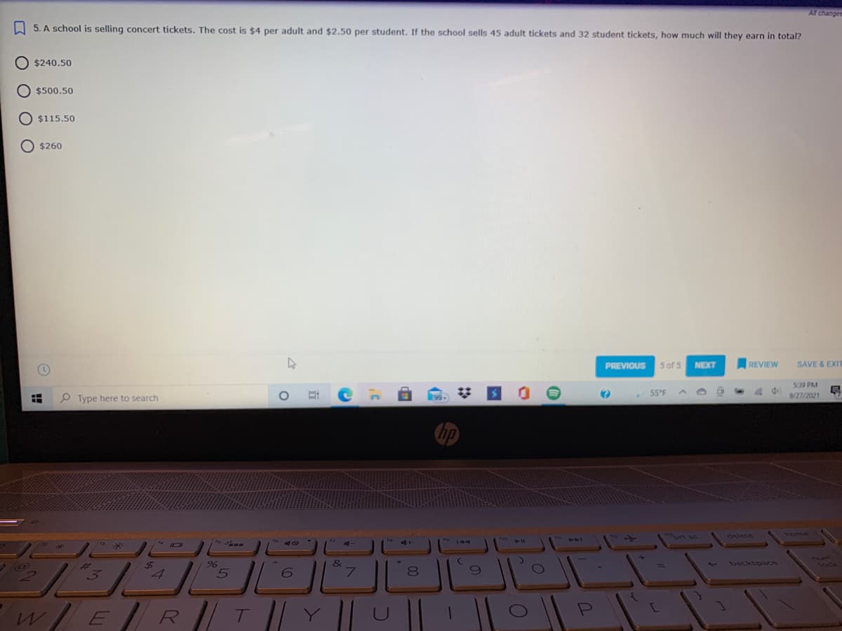 Al changes
I 5. A school is selling concert tickets. The cost is $4 per adult and $2.50 per student. If the school sells 45 adult tickets and 32 student tickets, how much will they earn in total?
O $240.50
$500.50
$115.50
$260
PREVIOUS
5 of 5
NEXT
REVIEW
SAVE & EXIT
539 PM
55°F A
属 中
P Type here to search
(99)
9/27/2021
horme
brt sc
delete
444
13WE
144
ARY
&
7.
*.
backspace
%3D
3.
8
W/ER/ T
Y
!!
