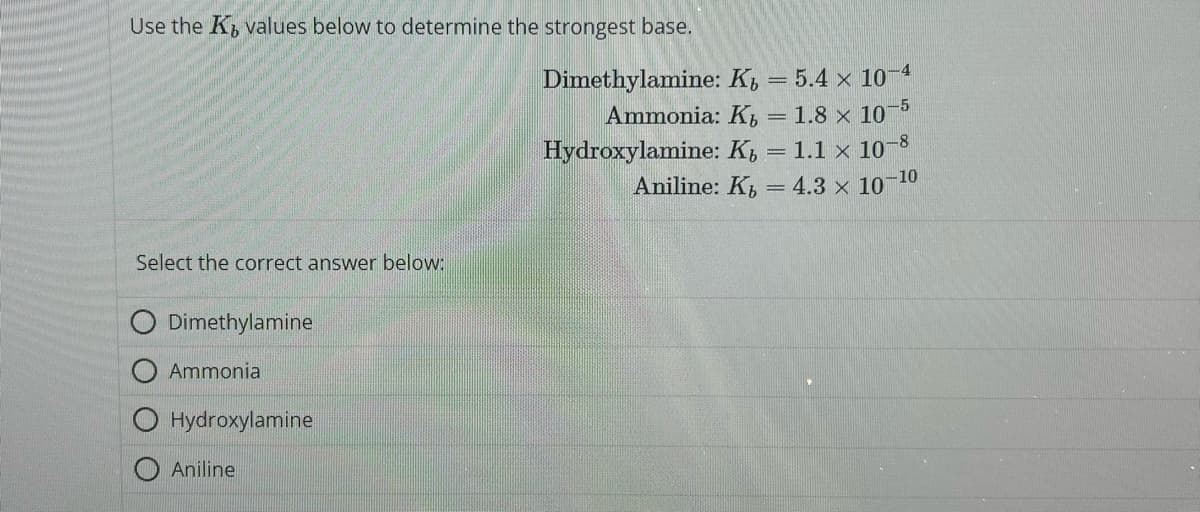 Use the K, values below to determine the strongest base.
Dimethylamine: K
= 5.4 x 10-4
Ammonia: K
= 1.8 x 10-5
Hydroxylamine: K = 1.1 x 10-8
Aniline: K₁ = 4.3 × 10-¹0
Select the correct answer below:
Dimethylamine
Ammonial
O Hydroxylamine
Aniline