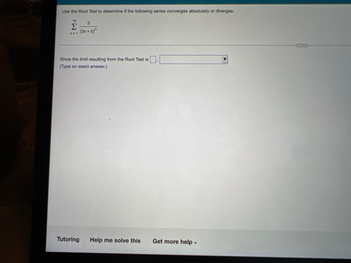 Use the Root Test to determine If the following series converges absolutely or diverges.
Σ
2.
n=1 (3n + 5)"
KCOLR
Since the limit resulting from the Root Test is
(Type an exact answer.)
Tutoring
Help me solve this
Get more help-
