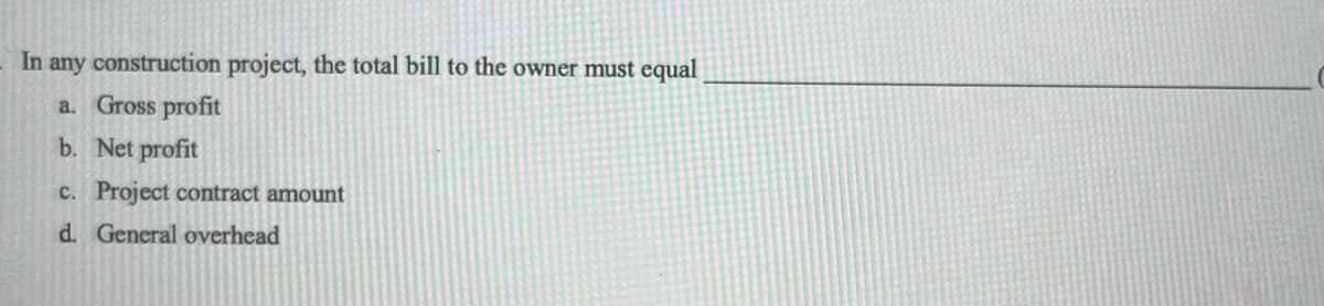 In any construction project, the total bill to the owner must equal
a. Gross profit
b. Net profit
c. Project contract amount
d. General overhead