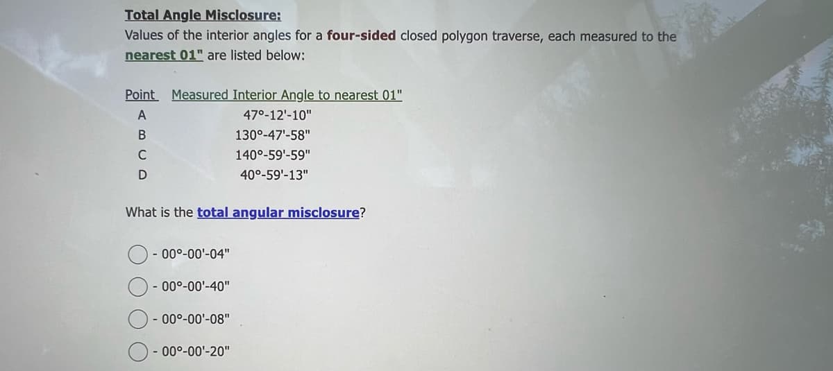 Total Angle Misclosure:
Values of the interior angles for a four-sided closed polygon traverse, each measured to the
nearest 01" are listed below:
Point Measured Interior Angle to nearest 01"
A
B
C
D
What is the total angular misclosure?
O
- 00⁰-00¹-04"
- 00°-00¹-40"
- 00⁰-00¹-08"
47⁰-12'-10"
130⁰-47¹-58"
140°-59¹-59"
40°-59'-13"
- 00⁰-00¹-20"