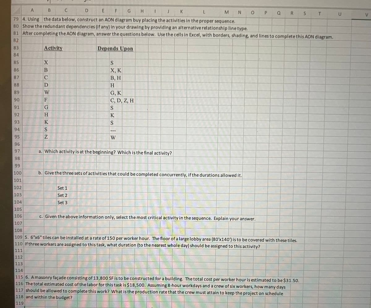 A
B
C D
E
F
G
H
J K
L
M N O P
Q R S T
U
79 4. Using the data below, construct an AON diagram buy placing the activities in the proper sequence.
80 Show the redundant dependencies (if any) in your drawing by providing an alternative relationship line type.
81 After completing the AON diagram, answer the questions below. Use the cells in Excel, with borders, shading, and lines to complete this AON diagram.
82
83
Activity
Depends Upon
84
85
X
86
B
87
C
88
D
89
W
90
F
S
X, K
B, H
H
G, K
C, D, Z, H
91
G
S
92
H
93
94
95
PSN
K
Z
KSW
96
97
a. Which activity is at the beginning? Which is the final activity?
98
99
100
b. Give the three sets of activities that could be completed concurrently, if the durations allowed it.
101
102
103
Set 1
Set 2
104
Set 3
105
106
c. Given the above information only, select the most critical activity in the sequence. Explain your answer.
107
108
109 5. 6"x6" tiles can be installed at a rate of 150 per worker hour. The floor of a large lobby area (80'x140') is to be covered with these tiles.
110 If three workers are assigned to this task, what duration (to the nearest whole day) should be assigned to this activity?
111
112
113
114
115 6. Amasonry façade consisting of 13,800 SF is to be constructed for a building. The total cost per worker hour is estimated to be $31.50.
116 The total estimated cost of the labor for this task is $18,500. Assuming 8-hour workdays and a crew of six workers, how many days
117 should be allowed to complete this work? What is the production rate that the crew must attain to keep the project on schedule
118 and within the budget?
119