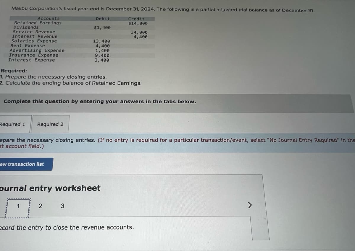 Malibu Corporation's fiscal year-end is December 31, 2024. The following is a partial adjusted trial balance as of December 31.
Credit
$14,000
Accounts
Retained Earnings
Dividends
Service Revenue
Interest Revenue
Salaries Expense
Rent Expense
Advertising Expense
Insurance Expense
Interest Expense
Required 1 Required 2
Required:
1. Prepare the necessary closing entries.
2. Calculate the ending balance of Retained Earnings.
ew transaction list
Debit
$1,400
Complete this question by entering your answers in the tabs below.
13,400
4,400
1,400
1
9,400
3,400
epare the necessary closing entries. (If no entry is required for a particular transaction/event, select "No Journal Entry Required" in the
st account field.)
2
ournal entry worksheet
3
34,000
4,400
ecord the entry to close the revenue accounts.