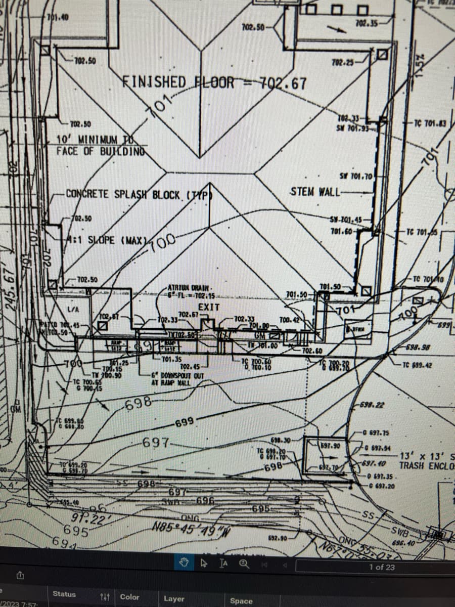 00
701.40
702.50-
702.50
FINISHED FLOOR 702.67
702.50
10' MINIMUM JO
-701-
FACE OF BUILDING
702.35-
702.25-
702-33-
SM 701.93
TC 701.83
SY 701.70
CONCRETE SPLASH BLOCK, (TYP)
STEM WALL-
102.50
A:1 SLOPE (MAX)
700-
SW-201,45-
701.60-
TC 701 55
702.50
701.50-
ATRIUM DRAIN-
6 FL702.15
701-50
EXIT
L/A
701
702.67-
102,57.
102.33-
702.33
700.42
PATCO 70.45-
70-50
701.00-
GM
1914
TV 701.00
702.60
701.35
101.25-
700.15
TM 200.90
TC 700.65
G700,15
702.45-
19:
388:38
-6 DOWNSPOUT OUT
GM
C 699.86
609.30
TO 699.20
-698-
AT RAMP MALL
-697-
699
40
91.22
695
694
-698.22
700
TC 70110
0697.75
698.30-
597.90
698.20
G697.54
698
697.40
698
697
Jun 696
695
ONG
N85 45 49W
▷ A Q
Status
TAT
Color
Layer
Space
/2023 7:57
692.90-
698.98
TC 699.42
0 697.35.
697.20
13' x 13' S
TRASH ENCLO
SS
SWB
696.40
ONY
N67
1 of 23
וד