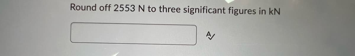 ### Rounding Off Newtons to Three Significant Figures

**Problem Statement:**

Round off 2553 N to three significant figures in kN.

**Input Field:**
[Text Box for User Input]

**Instructions:**

To solve this problem, follow these steps:
1. **Convert to Kilonewtons (kN)**: Recall that 1 kN = 1000 N.
2. **Round to Three Significant Figures**: Adjust the number to three significant figures.

**Example Calculation:**
- Convert 2553 N to kN: 
  - 2553 N = 2553 / 1000 = 2.553 kN
- Round 2.553 kN to three significant figures:
  - Rounded Value: 2.55 kN

Please note that the answer should be input in the textbox provided before clicking the submit/check button.

---

This exercise helps students practice significant figure rules and unit conversions, both integral parts of physics and engineering calculations.