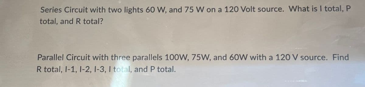 Series Circuit with two lights 60 W, and 75 W on a 120 Volt source. What is I total, P
total, and R total?
Parallel Circuit with three parallels 100W, 75W, and 60W with a 120 V source. Find
R total, 1-1, 1-2, 1-3, I total, and P total.