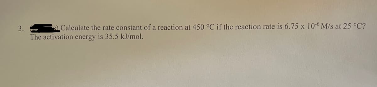 3.
Calculate the rate constant of a reaction at 450 °C if the reaction rate is 6.75 x 10-6 M/s at 25 °C?
The activation energy is 35.5 kJ/mol.