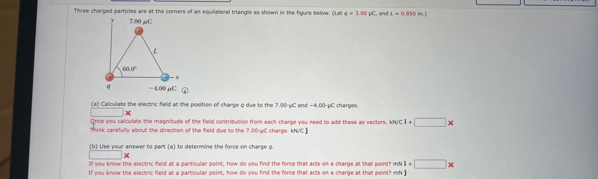 Three charged particles are at the corners of an equilateral triangle as shown in the figure below. (Let q = 3.00 μC, and L= 0.850 m.)
7.00 μ.
60.0⁰
9
L
-4.00 με Φ
(a) Calculate the electric field at the position of charge q due to the 7.00-μC and -4.00-μC charges.
Once you calculate the magnitude of the field contribution from each charge you need to add these as vectors. KN/C Î +
Think carefully about the direction of the field due to the 7.00-μC charge. kN/Cj
(b) Use your answer to part (a) to determine the force on charge q.
x
If you know the electric field at a particular point, how do you find the force that acts on a charge at that point? mNÎ +
If you know the electric field at a particular point, how do you find the force that acts on a charge at that point? mN ĵ