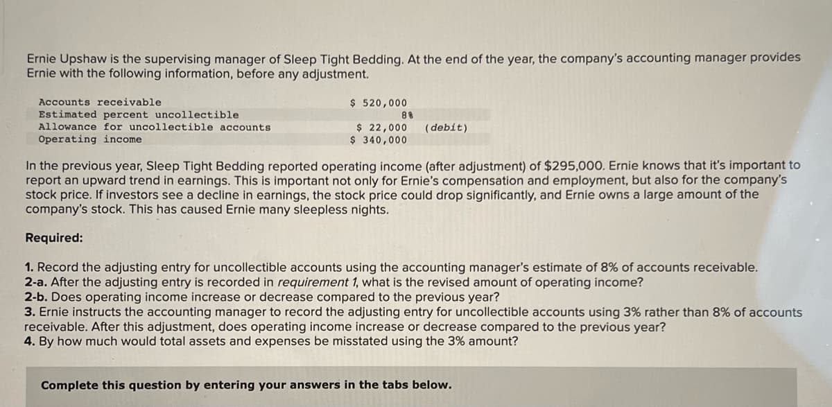 Ernie Upshaw is the supervising manager of Sleep Tight Bedding. At the end of the year, the company's accounting manager provides
Ernie with the following information, before any adjustment.
Accounts receivable
Estimated percent uncollectible
Allowance for uncollectible accounts.
Operating income
$ 520,000
$ 22,000
$ 340,000
88
(debit)
In the previous year, Sleep Tight Bedding reported operating income (after adjustment) of $295,000. Ernie knows that it's important to
report an upward trend in earnings. This is important not only for Ernie's compensation and employment, but also for the company's
stock price. If investors see a decline in earnings, the stock price could drop significantly, and Ernie owns a large amount of the
company's stock. This has caused Ernie many sleepless nights.
Required:
1. Record the adjusting entry for uncollectible accounts using the accounting manager's estimate of 8% of accounts receivable.
2-a. After the adjusting entry is recorded in requirement 1, what is the revised amount of operating income?
2-b. Does operating income increase or decrease compared to the previous year?
3. Ernie instructs the accounting manager to record the adjusting entry for uncollectible accounts using 3% rather than 8% of accounts
receivable. After this adjustment, does operating income increase or decrease compared to the previous year?
4. By how much would total assets and expenses be misstated using the 3% amount?
Complete this question by entering your answers in the tabs below.