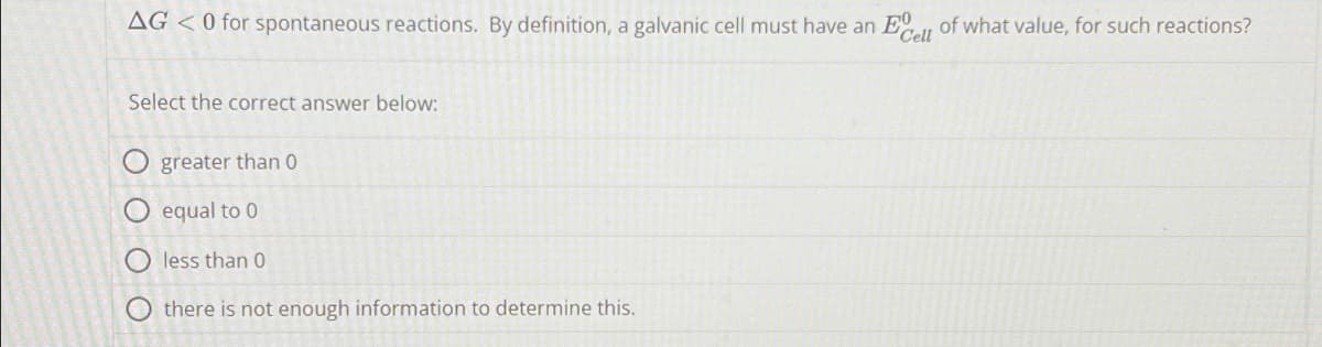 AG < 0 for spontaneous reactions. By definition, a galvanic cell must have an Ecell of what value, for such reactions?
Select the correct answer below:
greater than 0
equal to 0
less than 0
there is not enough information to determine this.