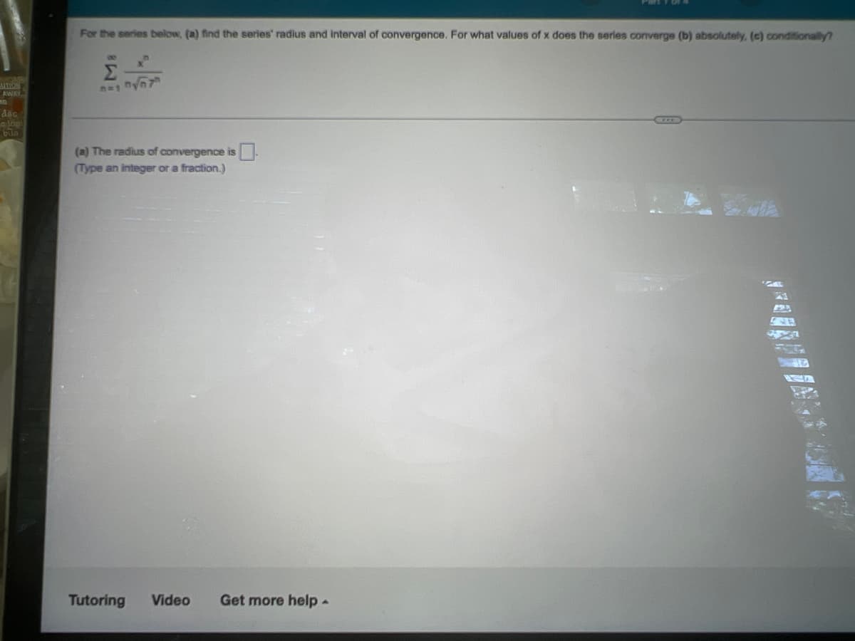 For the series below, (a) find the series' radius and interval of convergence. For what values of x does the series converge (b) absolutely, (c) conditionally?
Σ
UTION
AWAY
bua
(a) The radius of convergence is
(Type an integer or a fraction.)
Tutoring
Video
Get more help-
