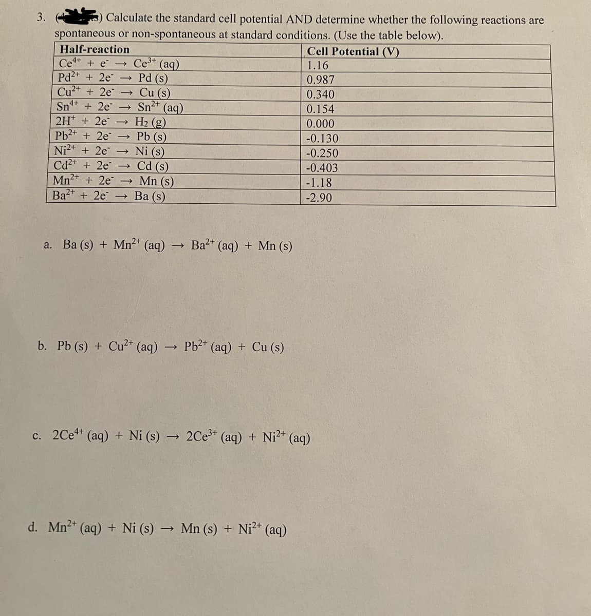 3.
3) Calculate the standard cell potential AND determine whether the following reactions are
spontaneous or non-spontaneous at standard conditions. (Use the table below).
Cell Potential (V)
1.16
0.987
0.340
0.154
0.000
-0.130
-0.250
-0.403
-1.18
-2.90
Half-reaction
Ce4+ + e →
Pd2+ + 2e ->
Cu²+ + 2e ->>>
Sn+ + 2e
2H + 2e
Pb²+ + 2e
Ni²+ + 2e ->>
Cd²+ + 2e
Mn²+ + 2e
Ba²+ + 2e
Ce³+ (aq)
Pd (s)
Cu (s)
Sn²+ (aq)
H₂ (g)
Pb (s)
Ni (s)
->>> Cd (s)
- Mn (s)
Ba (s)
a. Ba (s) + Mn²+ (aq)
→
Ba²+ (aq) + Mn (s)
b. Pb (s) + Cu²+ (aq) → Pb²+ (aq) + Cu (s)
c. 2Ce+ (aq) + Ni (s) → 2Ce³+ (aq) + Ni²+ (aq)
d. Mn²+ (aq) + Ni (s) → Mn (s) + Ni²+ (aq)