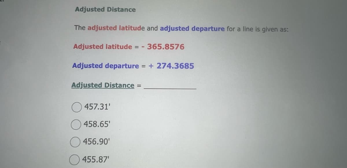 Adjusted Distance
The adjusted latitude and adjusted departure for a line is given as:
Adjusted latitude = - 365.8576
Adjusted departure = + 274.3685
Adjusted Distance =
457.31'
458.65'
456.90'
455.87¹