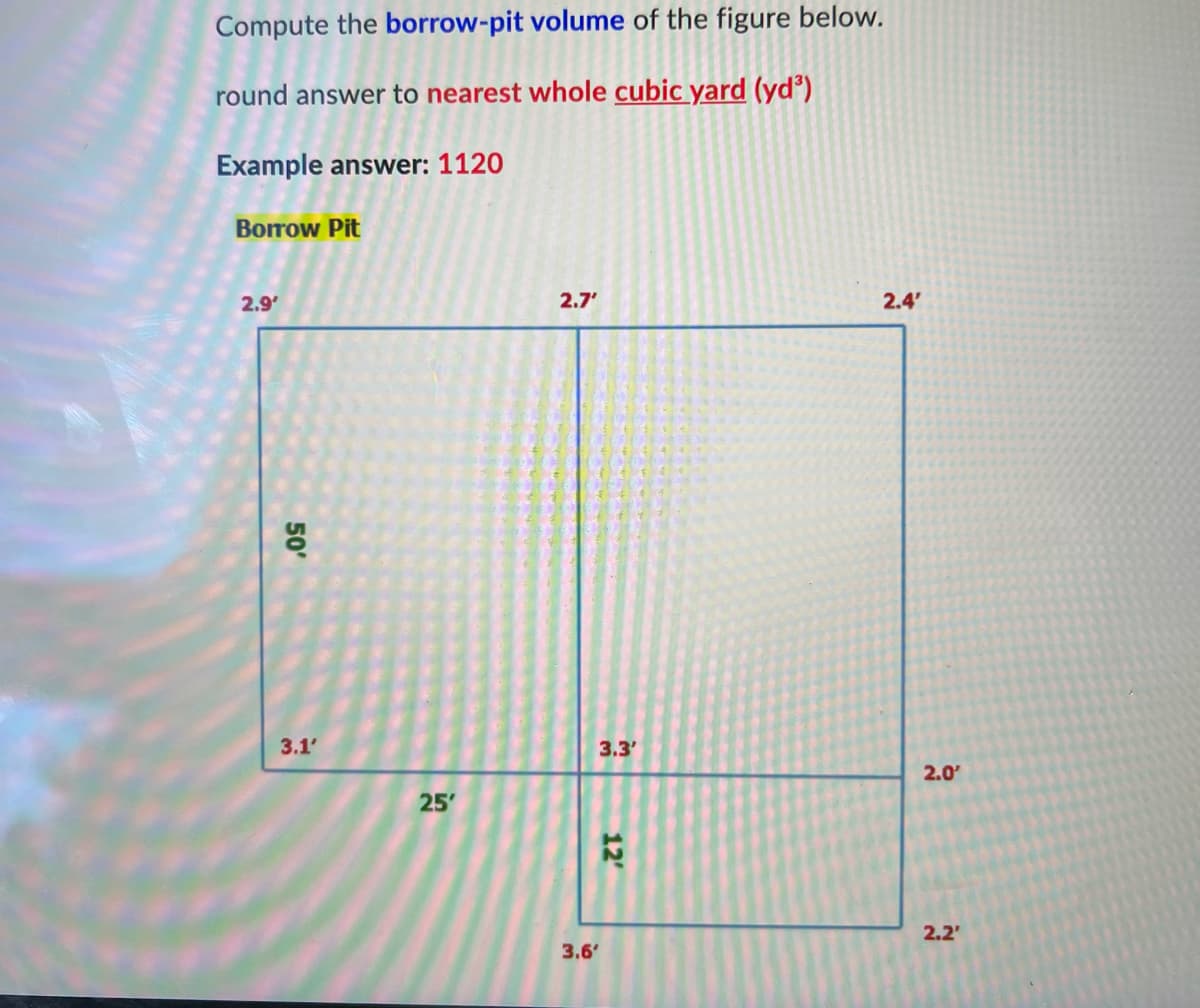 Compute the borrow-pit volume of the figure below.
round answer to nearest whole cubic yard (yd³)
Example answer: 1120
Borrow Pit
2.9'
50'
3.1'
25'
2.7'
3.6'
3.3'
12'
2.4'
2.0'
2.2'