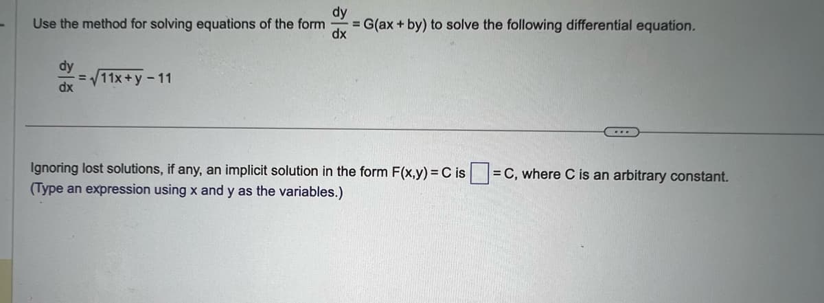 Use the method for solving equations of the form
dy
dx
=√11x+y-11
dy
= G(ax + by) to solve the following differential equation.
dx
...
Ignoring lost solutions, if any, an implicit solution in the form F(x,y) = Cis= = C, where C is an arbitrary constant.
(Type an expression using x and y as the variables.)