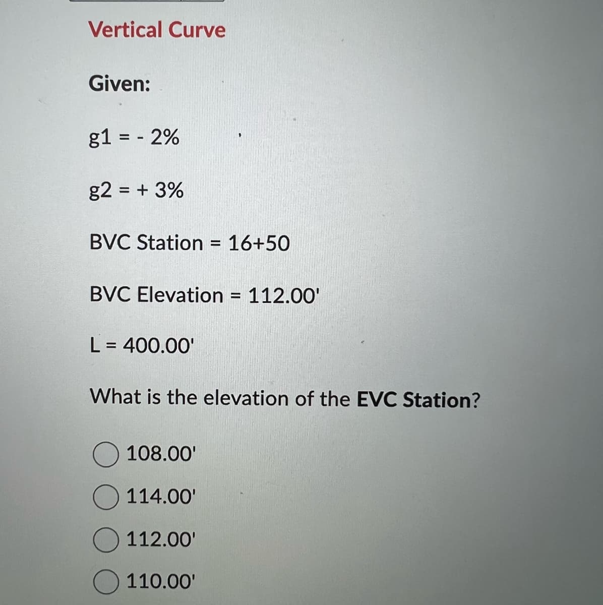 Vertical Curve
Given:
g1 = 2%
g2 = + 3%
BVC Station = 16+50
BVC Elevation = 112.00'
L = 400.00'
What is the elevation of the EVC Station?
108.00'
114.00'
112.00'
110.00'