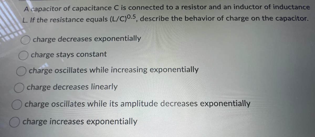 A capacitor of capacitance C is connected to a resistor and an inductor of inductance
L. If the resistance equals (L/C)0.5, describe the behavior of charge on the capacitor.
charge decreases exponentially
Ocharge stays constant
O charge oscillates while increasing exponentially
charge decreases linearly
charge oscillates while its amplitude decreases exponentially
O charge increases exponentially