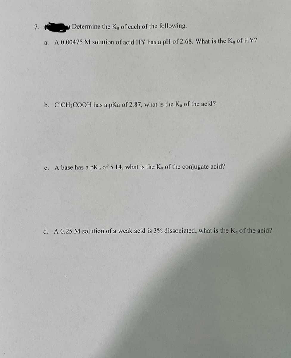 7.
Determine the K₁ of each of the following.
a. A 0.00475 M solution of acid HY has a pH of 2.68. What is the Ka of HY?
b. CICH₂COOH has a pKa of 2.87, what is the Ka of the acid?
c. A base has a pKb of 5.14, what is the Ka of the conjugate acid?
d. A 0.25 M solution of a weak acid is 3% dissociated, what is the Ka of the acid?