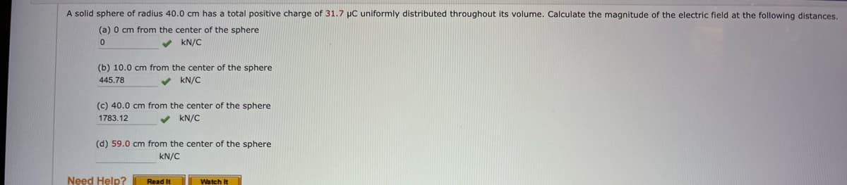 A solid sphere of radius 40.0 cm has a total positive charge of 31.7 µC uniformly distributed throughout its volume. Calculate the magnitude of the electric field at the following distances.
(a) 0 cm from the center of the sphere
0
✓ kN/C
(b) 10.0 cm from the center of the sphere
445.78
kN/C
✓
(c) 40.0 cm from the center of the sphere
1783.12
✓ kN/C
(d) 59.0 cm from the center of the sphere
kN/C
Need Help?
Read It
Watch It