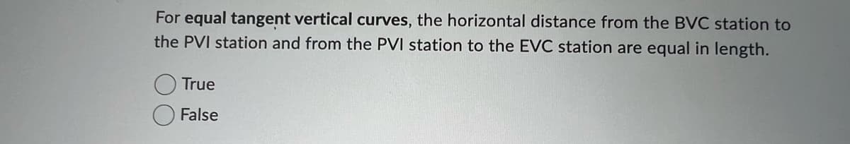 For equal tangent vertical curves, the horizontal distance from the BVC station to
the PVI station and from the PVI station to the EVC station are equal in length.
True
False