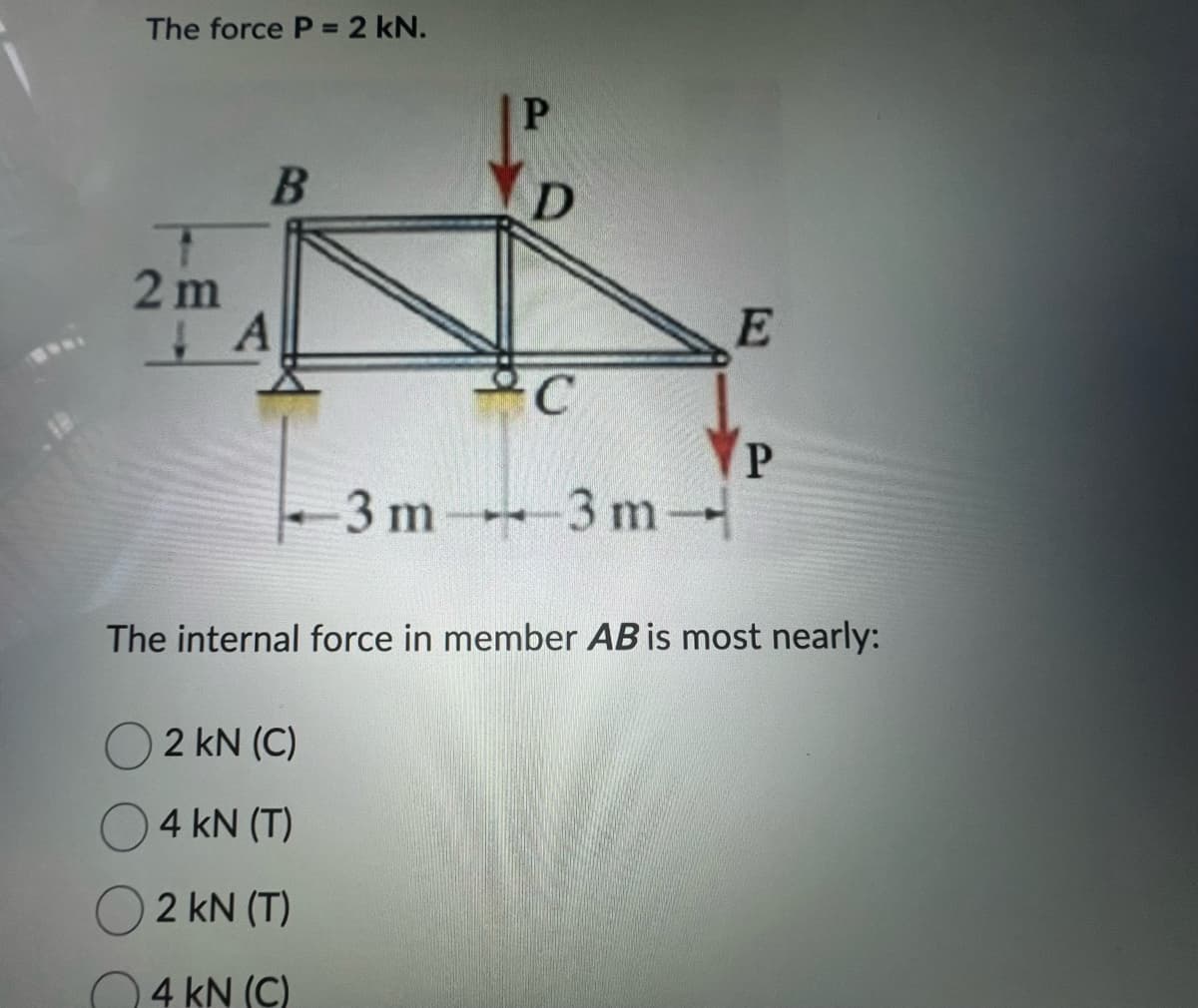 The force P = 2 kN.
B
2m
A
P
2 kN (C)
4 kN (T)
2 kN (T)
4 kN (C)
D
C
3 m3 m-
E
P
The internal force in member AB is most nearly: