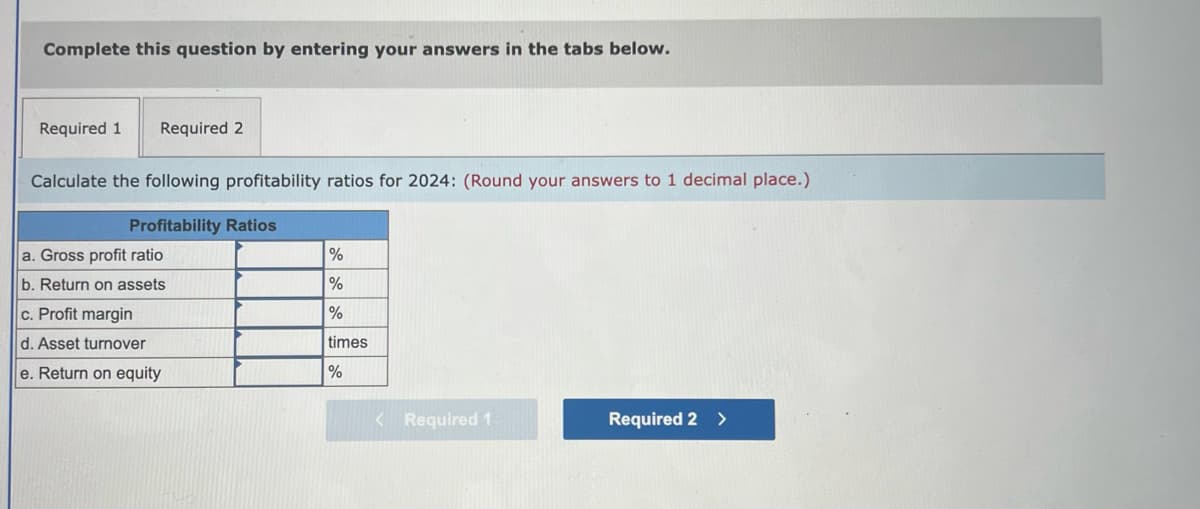 Complete this question by entering your answers in the tabs below.
Required 1 Required 2
Calculate the following profitability ratios for 2024: (Round your answers to 1 decimal place.)
Profitability Ratios
a. Gross profit ratio
b. Return on assets
c. Profit margin
d. Asset turnover
e. Return on equity
%
%
%
times
%
< Required 1
Required 2 >