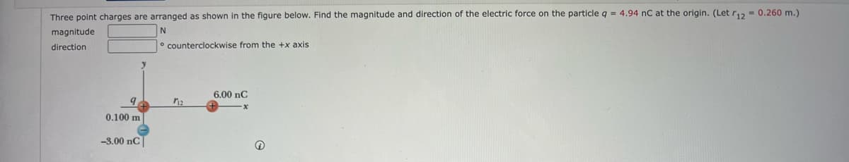 Three point charges are arranged as shown in the figure below. Find the magnitude and direction of the electric force on the particle q = 4.94 nC at the origin. (Let r12 = 0.260 m.)
magnitude
N
direction
9
0.100 m.
-3.00 nC
counterclockwise from the +x axis.
712
6.00 nC