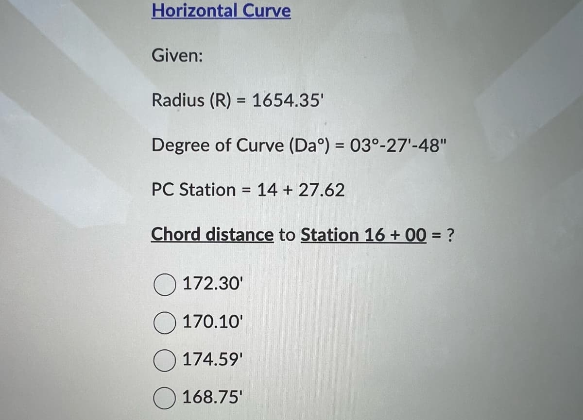 Horizontal Curve
Given:
Radius (R) = 1654.35'
Degree of Curve (Daº) = 03°-27¹-48"
PC Station = 14 + 27.62
Chord distance to Station 16 +00= ?
172.30'
170.10'
174.59'
168.75'