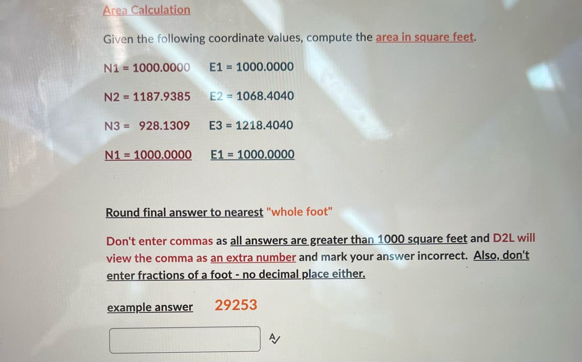 Area Calculation
Given the following coordinate values, compute the area in square feet.
N1 = 1000.0000 E1= 1000.0000
N2 = 1187.9385
N3 928.1309 E3= 1218.4040
N1= 1000.0000
E2 1068.4040
example answer
E11000.0000
Round final answer to nearest "whole foot"
Don't enter commas as all answers are greater than 1000 square feet and D2L will
view the comma as an extra number and mark your answer incorrect. Also, don't
enter fractions of a foot - no decimal place either.
29253
A