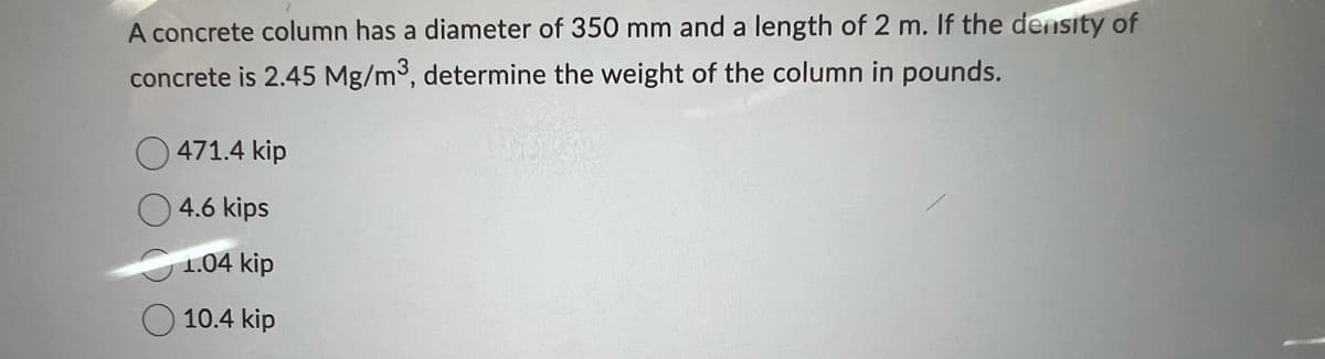 A concrete column has a diameter of 350 mm and a length of 2 m. If the density of
concrete is 2.45 Mg/m3, determine the weight of the column in pounds.
471.4 kip
4.6 kips
1.04 kip
10.4 kip