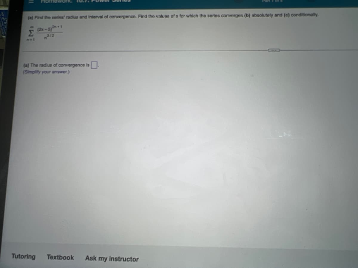 (a) Find the series' radius and interval of convergence. Find the values of x for which the series converges (b) absolutely and (c) conditionally.
8.
Σ
(2x-51
(a) The radius of convergence is
(Simplify your answer.)
Tutoring
Textbook
Ask my instructor
