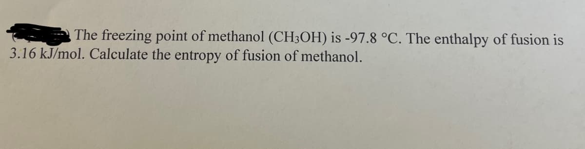 The freezing point of methanol (CH3OH) is -97.8 °C. The enthalpy of fusion is
3.16 kJ/mol. Calculate the entropy of fusion of methanol.