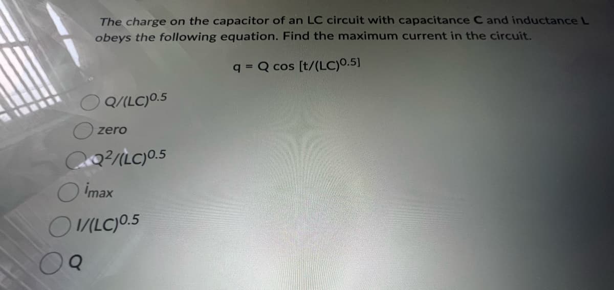 The charge on the capacitor of an LC circuit with capacitance C and inductance L
obeys the following equation. Find the maximum current in the circuit.
q= Q cos [t/(LC)0.5]
Q
Q/(LC) 0.5
zero
QQ²/(LC) 0.5
imax
1/(LC) 0.5