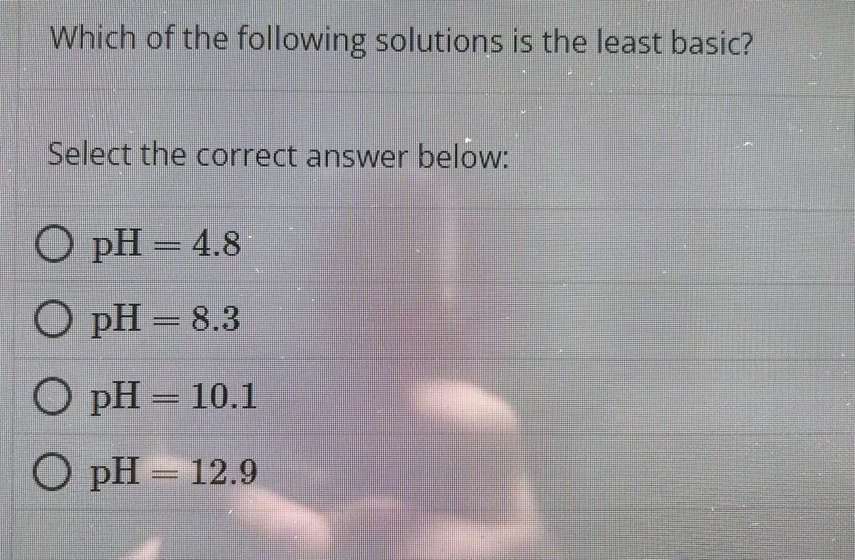 Which of the following solutions is the least basic?
Select the correct answer below:
O
pH – 4.8
=
O
pH = 8.3
O pH — 10.1
O pH — 12.9