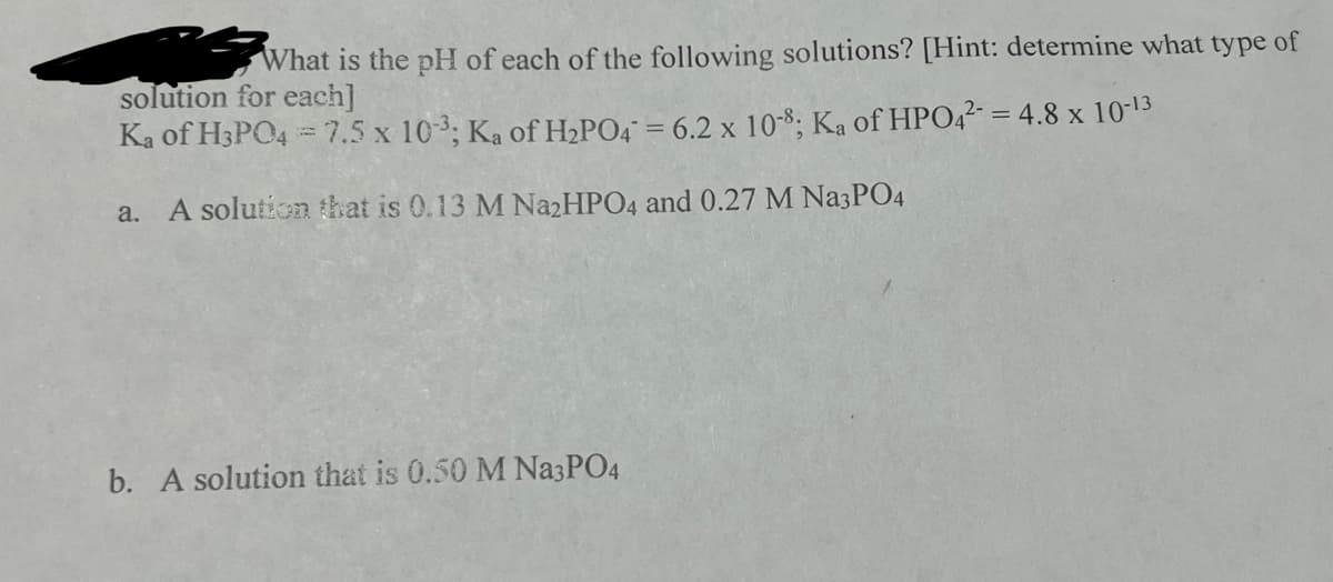 What is the pH of each of the following solutions? [Hint: determine what type of
solution for each]
Ka of H3PO4 = 7.5 x 10-3; Ka of H₂PO4 = 6.2 x 10-8; Ka of HPO4²- = 4.8 x 10-13
a. A solution that is 0.13 M Na2HPO4 and 0.27 M Na3PO4
b. A solution that is 0.50 M Na3PO4