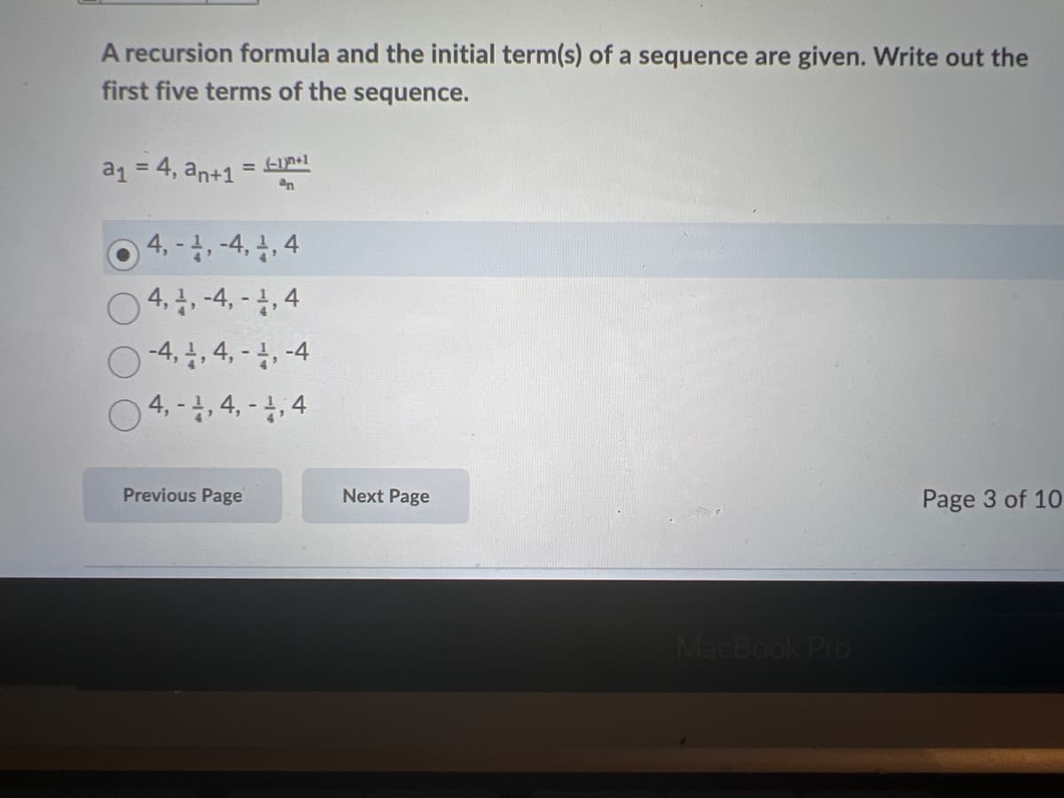 A recursion formula and the initial term(s) of a sequence are given. Write out the
first five terms of the sequence.
a1 = 4, an+1
an
O 4. -4, -4, , 4
0 4., -4, - 4,4
O -4, , 4, - 4, -4
4,-,4,-4,4
Previous Page
Next Page
Page 3 of 10
MacBook Pro
