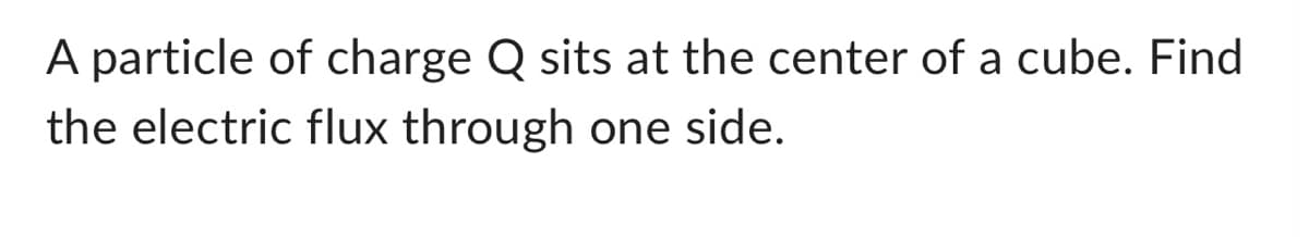 ### Problem Statement

A particle of charge \( Q \) sits at the center of a cube. Find the electric flux through one side.

### Explanation

To solve this problem, we need to use Gauss's Law, which states:

\[ \Phi_E = \frac{Q_{\text{enc}}}{\epsilon_0} \]

where:
- \(\Phi_E\) is the electric flux through a closed surface,
- \(Q_{\text{enc}}\) is the charge enclosed by the surface, and
- \(\epsilon_0\) is the permittivity of free space.

Since the charge \( Q \) is at the center of the cube, the flux is uniformly distributed through each of the six faces of the cube.

#### Step-by-Step Calculation:

1. **Calculate the Total Electric Flux:**

   According to Gauss's Law, the total electric flux through the entire surface of the cube is:
   \[ \Phi_E = \frac{Q}{\epsilon_0} \]

2. **Determine the Flux Through One Face:**

   Since the cube has six sides and the charge is symmetrically located, the electric flux is equally distributed among the six sides. Hence, the flux through one side of the cube is:
   \[ \Phi_{\text{one side}} = \frac{\Phi_E}{6} = \frac{Q}{6\epsilon_0} \]

### Conclusion

The electric flux through one side of the cube is given by:
\[ \Phi_{\text{one side}} = \frac{Q}{6\epsilon_0} \]