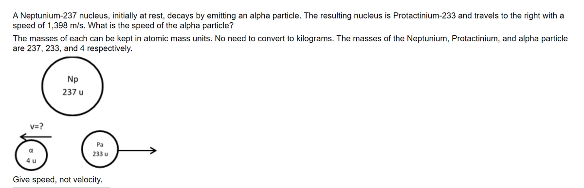 A Neptunium-237 nucleus, initially at rest, decays by emitting an alpha particle. The resulting nucleus is Protactinium-233 and travels to the right with a
speed of 1,398 m/s. What is the speed of the alpha particle?
The masses of each can be kept in atomic mass units. No need to convert to kilograms. The masses of the Neptunium, Protactinium, and alpha particle
are 237, 233, and 4 respectively.
Np
237 u
v=?
Pa
233 u
4 u
Give speed, not velocity.
