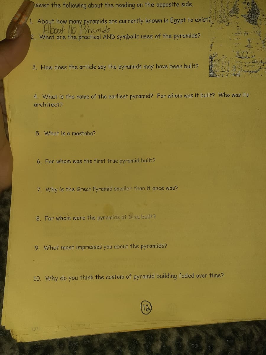 swer the following about the reading on the opposite side.
1. About how many pyramids are currently known in Egypt to exist?
About 110 Pramids
2. What are the practical AND symbolic uses of the pyramids?
3. How does the article say the pyramids may have been built?
4. What is the name of the earliest pyramid? For whom was it built? Who was its
architect?
5. What is a mastaba?
6. For whom was the first true pyramid built?
7. Why is the Great Pyramid smaller than it once was?
8. For whom were the pyramids at Giza built?
9. What most impresses you about the pyramids?
10. Why do you think the custom of pyramid building faded over time?
(12)
