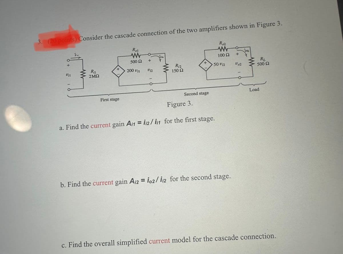 3. (20 points) Consider the cascade connection of the two amplifiers shown in Figure 3.
Roz
Rol
W
100 2
500 2
+
+
50 on
Lo?
ਦਾ ਫਰ
200 11
6 + 18
01
R₁
2M2
First stage
R12
150 2
Second stage
Figure 3.
a. Find the current gain A/1 = 12/11 for the first stage.
b. Find the current gain A₁2 = 102/12 for the second stage.
RL
500 2
Load
c. Find the overall simplified current model for the cascade connection.