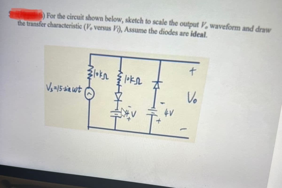 points) For the circuit shown below, sketch to scale the output V, waveform and draw
the transfer characteristic (V. versus Vi), Assume the diodes are ideal.
V₁ =15-sin wt
Zloks
www
loks #
HIF
4V
+
Vo