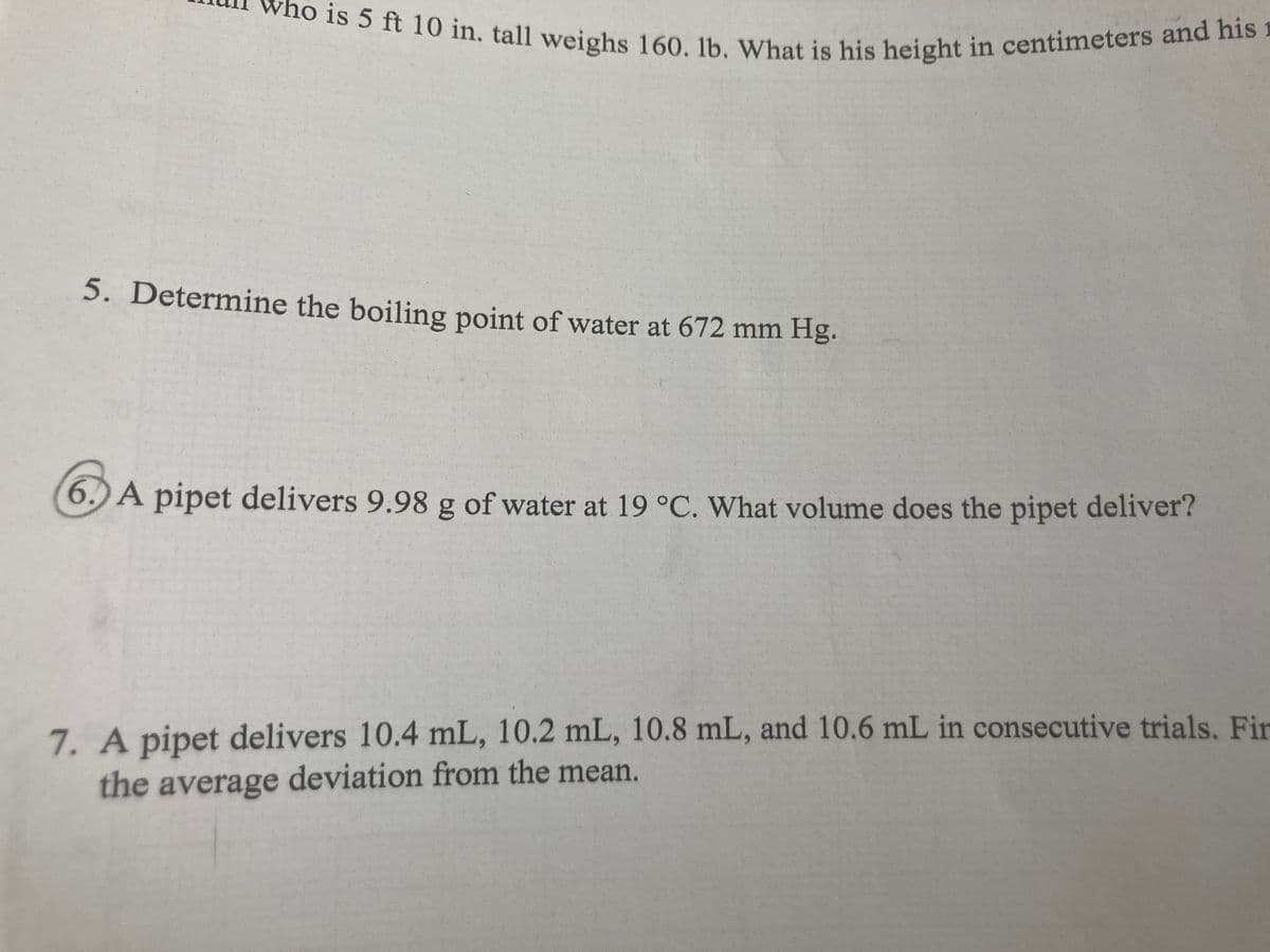 who is 5 ft 10 in. tall weighs 160. lb. What is his height in centimeters and his 1
5. Determine the boiling point of water at 672 mm Hg.
6.) A pipet delivers 9.98 g of water at 19 °C. What volume does the pipet deliver?
7. A pipet delivers 10.4 mL, 10.2 mL, 10.8 mL, and 10.6 mL in consecutive trials. Fir
the average deviation from the mean.
