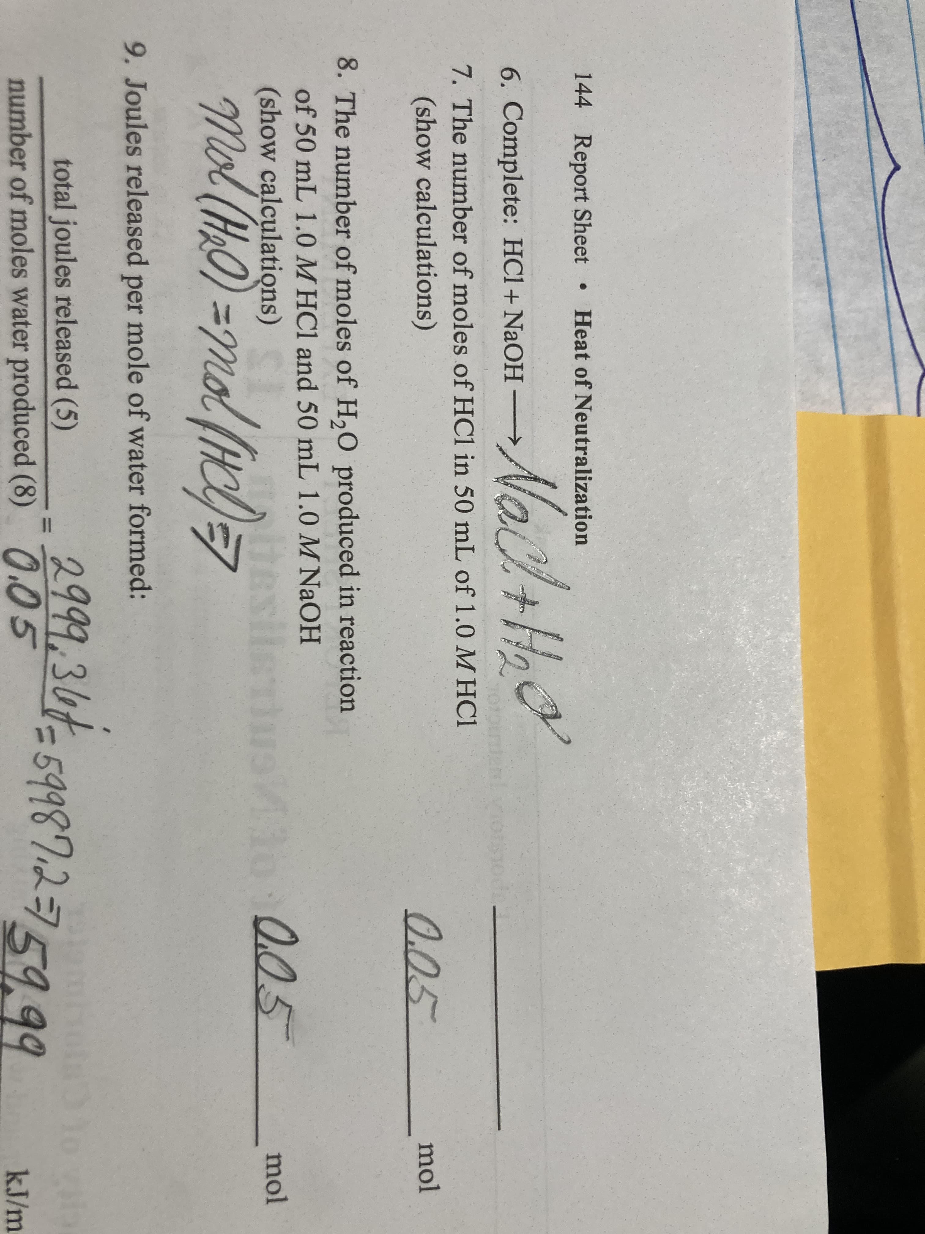 144 Report Sheet Heat of Neutralization
6. Complete: HCl+ NaOH →
7. The number of moles of HCl in 50 mL of 1.0 MHC1
(show calculations)
0.05
mol
8. The number of moles of H,0 produced in reaction
of 50 mL 1.0M HCl and 50 mL 1.0 M NaOH
(show calculations)
be
1o
0.05
mol
tesils
Me
9. Joules released per mole of water formed:
2999,347-59987.2759.99
total joules released (5)
59987.2=7
number of moles water produced (8) 0.05
kJ/m
I3D
