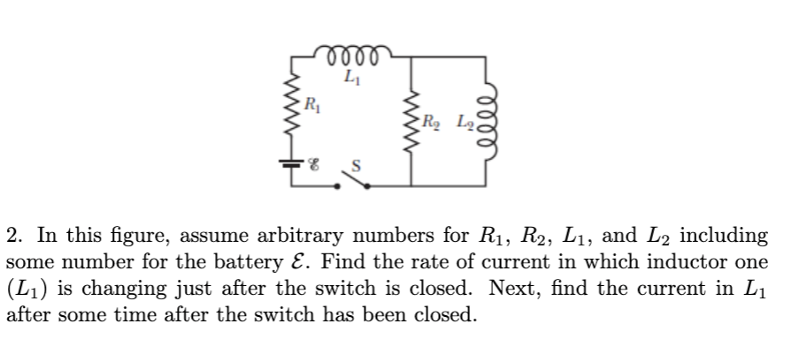 ண
R2 Lq
2. In this figure, assume arbitrary numbers for R1, R2, L1, and L2 including
some number for the battery E. Find the rate of current in which inductor one
(L1) is changing just after the switch is closed. Next, find the current in L1
after some time after the switch has been closed.
ண
